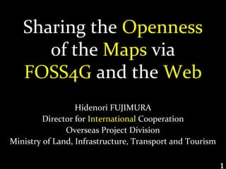Sharing the Openness
      of the Maps via
   FOSS4G and the Web
                  Hidenori FUJIMURA
         Director for International Cooperation
               Overseas Project Division
Ministry of Land, Infrastructure, Transport and Tourism

                                                          1
 