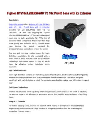 £11,070
Description:
Tiptop Electronics Offers Fujinon HTs18x4.2BERM -
M48 1/3 18x ProHD Lens with 2x Extender
available for just £11,070.00 from Tip Top
Electronics UK with fast shipping.The Fujinon
HTs18x4.2BERM-M48 is a 1/3" lens with 18x optical
zoom and is built specifically for JVC's line of
prosumer HDV camcorders. Known for their high
build quality and precision optics, Fujinon lenses
have become the industry standard for
professional video applications all over the world.
This lens will not only resolve images for high-
definition acquisition, it's also equipped with a
wide array of extra features such as QuickZoom
technology. Quickzoom makes it easy to verify
focus by allowing instant telephoto zoom
capability.
High Definition Ready
Many high-definition cameras are hamstrung by insufficient optics. Electronic News Gathering (ENG)
lenses traditionally have been built to accommodate standard-definition. This lens is designed
specifically with high-definition in mind. The optics increase fidelity, making sure HD footage is crystal
clear.
QuickZoom Technology
The lens has an added zoom capability when using the QuickZoom switch. At the touch of a button,
the lens can move to full telephoto in less than a second. This provides a no-hassle way of verifying
focus.
Integral 2x Extender
For instant close-up shots, the lens has a switch which inserts an element that doubles the focal
length at any point in the zoom range. Instead of using the zoom function, the extender gives
immediate close up images.
 
