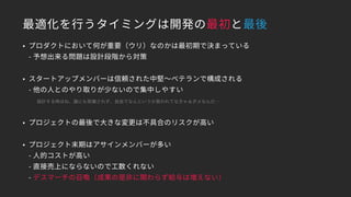 最適化を行うタイミングは開発の最初と最後
• プロダクトにおいて何が重要（ウリ）なのかは最初期で決まっている 
- 予想出来る問題は設計段階から対策
• スタートアップメンバーは信頼された中堅～ベテランで構成される 
- 他の人とのやり取りが少ないので集中しやすい
　　設計する時はね、誰にも邪魔されず、自由でなんというか救われてなきゃぁダメなんだ…
• プロジェクトの最後で大きな変更は不具合のリスクが高い
• プロジェクト末期はアサインメンバーが多い 
- 人的コストが高い 
- 直接売上にならないので工数くれない 
- デスマーチの召喚（成果の是非に関わらず給与は増えない）
 