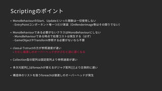 Scriptingのポイント
• MonoBehaviourのStart、Updateといった関数は一切使用しない 
- EntryPointコンポーネント唯一つだけ実装（OnRenderImage等はその限りでない）
• MonoBehaviourである必要がないクラスはMonoBehaviourにしない 
- MonoBehaviourである時点で処理コストは発生する（はず） 
- GameObjectやTransform参照する必要がないなら不要
• classよりstructの方が参照速度が速い 
- ただし値渡しのオーバーヘッドがかさむと逆に遅くなる
• Collection型の配列は固定配列より参照速度が遅い
• 多次元配列[,]はforeachが使えるがジャグ配列[][]より圧倒的に遅い
• 構造体のリストを扱うforeachは値渡しのオーバーヘッドが発生
 