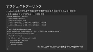 オブジェクトプーリング
• LinkedList<T>を使わず古き良き双方向連結リストでのタスクシステム（一部抜粋）
• 初期化以外でのメモリアロケートを完全回避
internal sealed class FTask<T> {
public T item = default(T);
public FTask<T> prev, next;
public void Attach(); // 待機リストから稼働リストへの接続
public void Detach(); // 稼働リストから待機リストへの接続
}
// タスクへの処理はdelegateで外部定義
public delegate bool OrderHandler<T>(T obj); // タスクへ処理 true:継続, false:終了
public void Order(OrderHandler<T> order) {
FTask<T> now = null;
for (FTask<T> task = this.top; task != null) {
now = task; task = task.next;
if (!order(now.item))
this.Detach(now);
}
}
https://github.com/yugofujioka/ObjectPool
 