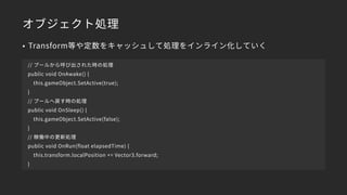 オブジェクト処理
• Transform等や定数をキャッシュして処理をインライン化していく
// プールから呼び出された時の処理
public void OnAwake() {
this.gameObject.SetActive(true);
}
// プールへ戻す時の処理
public void OnSleep() {
this.gameObject.SetActive(false);
}
// 稼働中の更新処理
public void OnRun(float elapsedTime) {
this.transform.localPosition += Vector3.forward;
}
 