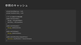 参照のキャッシュ
private GameObject go_ = null;
private Transform trans_ = null;
// プールに生成された時の処理
public void OnCreate() {
this.go_ = this.gameObject;
this.trans_ = this.transform;
}
public void OnAwake() {
this.go_.SetActive(true);
}
public void OnSleep() {
this.go_.SetActive(false);
}
public void OnRun(float elapsedTime) {
this.trans_.localPosition += Vector3.forward;
}
 