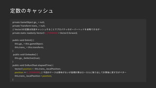 定数のキャッシュ
private GameObject go_ = null;
private Transform trans_ = null;
// Vector3の定数は別途キャッシュすることでプロパティのオーバーヘッドを省略できるが…
private static readonly Vector3 V_FORWARD = Vector3.forward;
public void OnInit() {
this.go_ = this.gameObject;
this.trans_ = this.transform;
}
public void OnAwake() {
this.go_.SetActive(true);
}
public void OnRun(float elapsedTime) {
Vector3 position = this.trans_.localPosition;
position += V_FORWARD; // 今回のケースは意味がないが座標計算はローカルに取り出して計算後に戻す方がベター
this.trans_.localPosition = position;
}
 