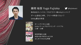 藤岡 裕吾 Yugo Fujioka
ゲーム会社に4年、フリー4年目ぐらい？
Unity暦は5年目
株式会社タノシマス / プログラマー兼Unityエンジニア
ボーンデジタル 出版
Unity ゲームプログラミング・バイブル
11章・19章
技術評論社 出版
WEB+DB PRESS vol.104
はじめてのUnity特集
@fujiokoact
 