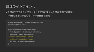 処理のインライン化
private Vector3 direct = new Vector3(XXX, 0f, ZZZ);
private float speed = SSS;
public void OnRun(float elapsedTime) {
Vector3 position = this.trans_.localPosition;
float move = speed * elapsedTime;
position.x += this.direct.x * move;
position.z += this.direct.z * move;
this.trans_.localPosition = position;
}
• 今回のSTGで最もオブジェクト数が多い弾丸は今回XZ平面での移動 
→Y軸の移動は存在しないので計算量を削減
 