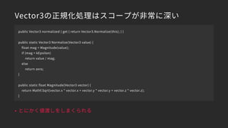 Vector3の正規化処理はスコープが非常に深い
• とにかく値渡しをしまくられる
public Vector3 normalized { get { return Vector3.Normalize(this); } }
public static Vector3 Normalize(Vector3 value) {
float mag = Magnitude(value);
if (mag > kEpsilon)
return value / mag;
else
return zero;
}
public static float Magnitude(Vector3 vector) {
return Mathf.Sqrt(vector.x * vector.x + vector.y * vector.y + vector.z * vector.z);
}
 
