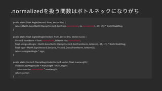 .normalizedを扱う関数はボトルネックになりがち
public static float Angle(Vector3 from, Vector3 to) {
return Mathf.Acos(Mathf.Clamp(Vector3.Dot(from.normalized, to.normalized), -1F, 1F)) * Mathf.Rad2Deg;
}
public static float SignedAngle(Vector3 from, Vector3 to, Vector3 axis) {
Vector3 fromNorm = from.normalized, toNorm = to.normalized;
float unsignedAngle = Mathf.Acos(Mathf.Clamp(Vector3.Dot(fromNorm, toNorm), -1F, 1F)) * Mathf.Rad2Deg;
float sign = Mathf.Sign(Vector3.Dot(axis, Vector3.Cross(fromNorm, toNorm)));
return unsignedAngle * sign;
}
public static Vector3 ClampMagnitude(Vector3 vector, float maxLength) {
if (vector.sqrMagnitude > maxLength * maxLength)
return vector.normalized * maxLength;
return vector;
}
 
