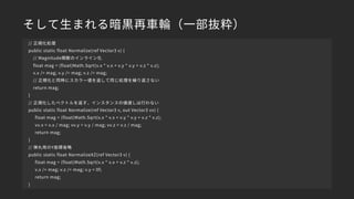 そして生まれる暗黒再車輪（一部抜粋）
// 正規化処理
public static float Normalize(ref Vector3 v) {
// Magnitude関数のインライン化
float mag = (float)Math.Sqrt(v.x * v.x + v.y * v.y + v.z * v.z);
v.x /= mag; v.y /= mag; v.z /= mag;
// 正規化と同時にスカラー値を返して同じ処理を繰り返さない
return mag;
}
// 正規化したベクトルを返す、インスタンスの値渡しは行わない
public static float Normalize(ref Vector3 v, out Vector3 vv) {
float mag = (float)Math.Sqrt(v.x * v.x + v.y * v.y + v.z * v.z);
vv.x = v.x / mag; vv.y = v.y / mag; vv.z = v.z / mag;
return mag;
}
// 弾丸用のY座標省略
public static float NormalizeXZ(ref Vector3 v) {
float mag = (float)Math.Sqrt(v.x * v.x + v.z * v.z);
v.x /= mag; v.z /= mag; v.y = 0f;
return mag;
}
 