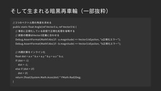 そして生まれる暗黒再車輪（一部抜粋）
// 2つのベクトル間の角度を求める
public static float Angle(ref Vector3 a, ref Vector3 b) {
// 事前に正規化している前提で正規化処理を省略する
// 誤差の閾値はVector3定義に合わせる
Debug.AssertFormat(Mathf.Abs(1f - a.magnitude) <= Vector3.kEpsilon, "a正規化エラー");
Debug.AssertFormat(Mathf.Abs(1f - b.magnitude) <= Vector3.kEpsilon, "b正規化エラー");
// 内積計算をインライン化
float dot = a.x * b.x + a.y * b.y + a.z * b.z;
if (dot < -1)
dot = -1;
else if (dot > 1f)
dot = 1f;
return (float)System.Math.Acos(dot) * FMath.Rad2Deg;
}
 