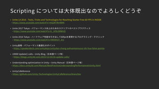 Scripting については大体既出なのでよろしくどうぞ
• Unite LA 2016 - Tools, Tricks and Technologies for Reaching Stutter Free 60 FPS in INSIDE
- https://www.youtube.com/watch?v=mQ2KTRn4BMI
• Unite 2017 Tokyo - パフォーマンス向上のためのスクリプトのベストプラクティス 
- https://www.youtube.com/watch?v=h_JVSLGRWUQ
• Unite 2016 Tokyo - ハードウェア性能を引き出して60fpsを実現するプログラミング・テクニック 
- https://www.youtube.com/watch?v=VNVDtUT_4rs
• Unity道場 - パフォーマンス最適化のポイント 
- https://speakerdeck.com/unitydojo/unitydao-chang-pahuomansuzui-shi-hua-false-pointo
• 10000 Update() calls – Unity Blog（日本語ページ有） 
- https://blogs.unity3d.com/2015/12/23/1k-update-calls/
• Understanding optimization in Unity – Unity Manual（日本語ページ有）
- https://docs.unity3d.com/Manual/BestPracticeUnderstandingPerformanceInUnity.html
• UnityCsReference
- https://github.com/Unity-Technologies/UnityCsReference/branches
 