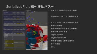 SerializedField編～移動パス～
• カメラパスは自作のベジェ曲線
• Sceneウィンドウ上で制御点設定
• イベントポイントも制御点に設定
- 移動の加減速
- 規定制御点まで任意秒での移動
- 画面の横スライド量
- FogのON/OFF
- SkyboxのON/OFF
- 特殊敵の発生（僚機も含む）
- ボスの発生
- etc...
 