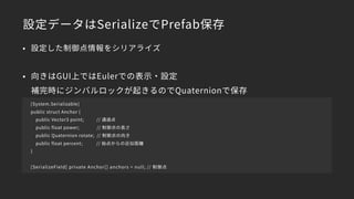 設定データはSerializeでPrefab保存
[System.Serializable]
public struct Anchor {
public Vector3 point; // 通過点
public float power; // 制御点の長さ
public Quaternion rotate; // 制御点の向き
public float percent; // 始点からの近似距離
}
[SerializeField] private Anchor[] anchors = null; // 制御点
• 設定した制御点情報をシリアライズ
• 向きはGUI上ではEulerでの表示・設定 
補完時にジンバルロックが起きるのでQuaternionで保存
 