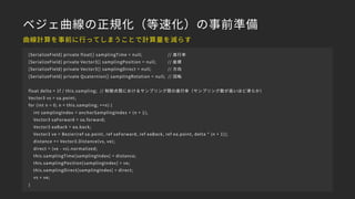 ベジェ曲線の正規化（等速化）の事前準備
[SerializeField] private float[] samplingTime = null; // 進行率
[SerializeField] private Vector3[] samplingPosition = null; // 座標
[SerializeField] private Vector3[] samplingDirect = null; // 方向
[SerializeField] private Quaternion[] samplingRotation = null; // 回転
float delta = 1f / this.sampling; // 制御点間におけるサンプリング間の進行率（サンプリング数が高いほど滑らか）
Vector3 vs = sa.point;
for (int n = 0; n < this.sampling; ++n) {
int samplingIndex = anchorSamplingIndex + (n + 1);
Vector3 saForward = sa.forward;
Vector3 eaBack = ea.back;
Vector3 ve = Bezier(ref sa.point, ref saForward, ref eaBack, ref ea.point, delta * (n + 1));
distance += Vector3.Distance(vs, ve);
direct = (ve - vs).normalized;
this.samplingTime[samplingIndex] = distance;
this.samplingPosition[samplingIndex] = ve;
this.samplingDirect[samplingIndex] = direct;
vs = ve;
}
曲線計算を事前に行ってしまうことで計算量を減らす
 