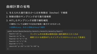 曲線計算の省略
1. 与えられた進行度(0.0～1.0)を制御点（Anchor）で検索
2. 制御点間のサンプリング点で進行度検索
3. HITしたサンプリング点間で線形補完 
※補完については線形での近似が結局一番ガタつかなかった 
※座標はLerp、向きと回転はSlerpで補完
public Vector3 Bezier(Vector3 p, Vector3 a, Vector3 b, Vector3 q, float t) {
float tt = (1f - t);
float tt3 = tt * tt * tt;
float tt2 = tt * tt * t * 3f;
float tt1 = tt * t * t * 3f;
float tt0 = t * t * t;
return tt3 * p + tt2 * a + tt1 * b + tt0 * q;
}
ランタイム中の処理は検索走査と線形補完のコストのみ
検索コストも前回HITしたインデックスをキャッシュして高速化
 