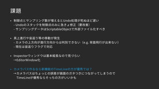 課題
• 制御点とサンプリング数が増えるとUndo処理が死ぬほど遅い 
- Undoのスタックを制御点のみに急きょ修正（要改善） 
- サンプリングデータはScriptableObjectで外部ファイル化すべき
• 真上進行や宙返り等の移動が発生 
- カメラの上方向が進行方向からは判別できない（e.g. 背面飛行が出来ない） 
- 現在は宙返りフラグで対応
• Inspectorウィンドウは基本縦長なので見づらい
　→EditorWindow化
• カメラパス作るなら新機能のTimeLineの方が優秀では？
　→カメラパスはちょっとの誤差が画面のガタつきにつながってしまうので 
　　TimeLineが優秀ならそっちの方がいいかも
 