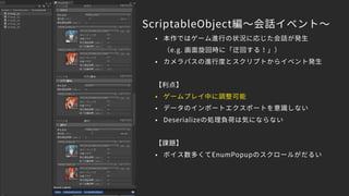 ScriptableObject編～会話イベント～
• 本作ではゲーム進行の状況に応じた会話が発生　
（e.g. 画面旋回時に「迂回する！」）
• カメラパスの進行度とスクリプトからイベント発生
【利点】
• ゲームプレイ中に調整可能
• データのインポートエクスポートを意識しない
• Deserializeの処理負荷は気にならない
【課題】
• ボイス数多くてEnumPopupのスクロールがだるい
 