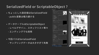 SerializedField or ScriptableObject ?
• ちょっとした設定値はSerializedField 
- public変数は極力避ける
• データテーブルはScriptableObject 
- レベルデザイン、スタッフリスト等々 
- エンディングでも採用
• 今回パスはSerializedField 
- サンプリングデータは大きすぎて失敗
 
