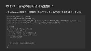おまけ：固定の回転値は定数扱い
const int WAY_COUNT = 3; // WAY数
const float WAY_ANGLE = 60f; // WAY間隔（deg.）
static readonly Quaternion WAY_START_ROT = Quaternion.AngleAxis(-0.5f * (WAY_ANGLE * (WAY_COUNT - 1)), Vector3.back);
static readonly Quaternion WAY_ROT = Quaternion.AngleAxis(WAY_ANGLE, Vector3.back);
// nWAY射撃
private void WayShot(float passedTime) {
Vector3 dir = Vector3.forward;
dir = WAY_START_ROT * dir; // 初回は端の角度
for (int outer = 0; outer < WAY_COUNT; ++outer) {
// dir方向に弾丸の射撃
…
dir = WAY_ROT * dir; // WAY間の角度分ズラす
}
}
• Quaternion計算も一部事前計算してランタイム中の計算量を減らしている
 