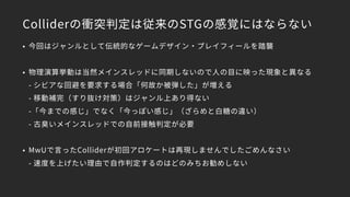 Colliderの衝突判定は従来のSTGの感覚にはならない
• 今回はジャンルとして伝統的なゲームデザイン・プレイフィールを踏襲
• 物理演算挙動は当然メインスレッドに同期しないので人の目に映った現象と異なる 
- シビアな回避を要求する場合「何故か被弾した」が増える 
- 移動補完（すり抜け対策）はジャンル上あり得ない 
-「今までの感じ」でなく「今っぽい感じ」（ざらめと白糖の違い） 
- 古臭いメインスレッドでの自前接触判定が必要
• MwUで言ったColliderが初回アロケートは再現しませんでしたごめんなさい 
- 速度を上げたい理由で自作判定するのはどのみちお勧めしない
 