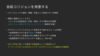 自前コリジョンを用意する
• メインスレッドで操作／移動／判定という旧来フローを再現
• 精度と速度のトレードオフ 
→シンプルな判定形状（円形・矩形）かつ平面のみの制限 
→コリジョン判定のダブルバッファリング（負荷が半減）
• ダブルバッファリングによって判定をすり抜けるフレームが発生 
→従来固有のクセである”嘘避け”の再現 
→ゲームデザインを損なわずに偶発するプレイヤーの利益 
→処理負荷が下げれてプレイヤーも嬉しい、Win-Win
• 当たり判定に関しては精度や処理速度としての最適化より 
アーケードスタイルのSTGというゲームデザインとしての最適化を重要視
 
