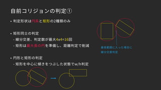 自前コリジョンの判定①
• 判定形状は円系と矩形の2種類のみ
• 矩形同士の判定 
- 線分交差、判定数が最大4x4=16回 
- 矩形は最大長の円を準備し、距離判定で削減
• 円形と矩形の判定 
- 矩形を中心に傾きをつぶした状態でw/h判定
最長範囲に入った場合に
線分交差判定
 