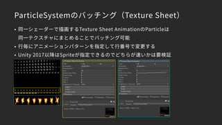 ParticleSystemのバッチング（Texture Sheet）
• 同一シェーダーで描画するTexture Sheet AnimationのParticleは 
同一テクスチャにまとめることでバッチング可能
• 行毎にアニメーションパターンを指定して行番号で変更する
• Unity 2017以降はSpriteが指定できるのでどちらが速いかは要検証
 