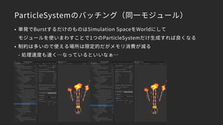 ParticleSystemのバッチング（同一モジュール）
• 単発でBurstするだけのものはSimulation SpaceをWorldにして 
モジュールを使いまわすことで1つのParticleSystemだけ生成すれば良くなる
• 制約は多いので使える場所は限定的だがメモリ消費が減る 
- 処理速度も速く…なっているといいなぁ…
 