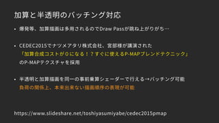加算と半透明のバッチング対応
• 爆発等、加算描画は多用されるのでDraw Passが跳ね上がりがち…
• CEDEC2015でナツメアタリ株式会社、宮部様が講演された 
「加算合成コストが０になる！？すぐに使えるP-MAPブレンドテクニック」 
のP-MAPテクスチャを採用
• 半透明と加算描画を同一の事前乗算シェーダーで行える→バッチング可能 
負荷の関係上、本来出来ない描画順序の表現が可能
https://www.slideshare.net/toshiyasumiyabe/cedec2015pmap
 
