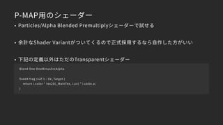 P-MAP用のシェーダー
• Particles/Alpha Blended Premultiplyシェーダーで試せる
• 余計なShader Variantがついてくるので正式採用するなら自作した方がいい
• 下記の定義以外はただのTransparentシェーダー
Blend One OneMinusSrcAlpha
ﬁxed4 frag (v2f i) : SV_Target {
return i.color * tex2D(_MainTex, i.uv) * i.color.a;
}
 