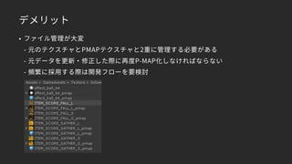 デメリット
• ファイル管理が大変 
- 元のテクスチャとPMAPテクスチャと2重に管理する必要がある 
- 元データを更新・修正した際に再度P-MAP化しなければならない 
- 頻繁に採用する際は開発フローを要検討
 