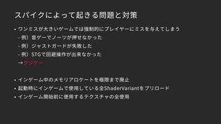 スパイクによって起きる問題と対策
• ワンミスが大きいゲームでは強制的にプレイヤーにミスを与えてしまう 
- 例）音ゲーでノーツが押せなかった 
- 例）ジャストガードが失敗した 
- 例）STGで回避操作が出来なかった 
→クソゲー
• インゲーム中のメモリアロケートを極限まで廃止
• 起動時にインゲームで使用している全ShaderVariantをプリロード
• インゲーム開始前に使用するテクスチャの全使用
 