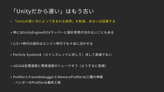 「Unityだから遅い」はもう古い
• 「Unityの使い方によって生まれる負荷」を削減、あるいは回避する
• 時にはUnityEngineのC#ラッパーと設計思想が合わないこともある
• C/C++時代の設計はエンジン時代でも十全に活かせる
• Particle Systemは（メインスレッドに対して）決して高価でない
• uGUIは処理速度と開発速度のトレードオフ（ようするに高価）
• ProﬁlerとFrameDebuggerとMemoryProﬁlerは三種の神器 
- ベンダーのProﬁlerは最終工程
 
