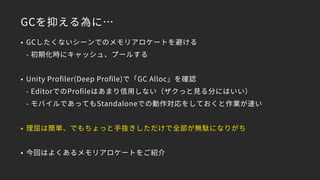 GCを抑える為に…
• GCしたくないシーンでのメモリアロケートを避ける 
- 初期化時にキャッシュ、プールする
• Unity Proﬁler(Deep Proﬁle)で「GC Alloc」を確認 
- EditorでのProﬁleはあまり信用しない（ザクっと見る分にはいい） 
- モバイルであってもStandaloneでの動作対応をしておくと作業が速い
• 理屈は簡単、でもちょっと手抜きしただけで全部が無駄になりがち
• 今回はよくあるメモリアロケートをご紹介
 