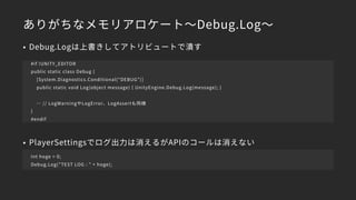 ありがちなメモリアロケート～Debug.Log～
• Debug.Logは上書きしてアトリビュートで潰す
• PlayerSettingsでログ出力は消えるがAPIのコールは消えない 
→引数の文字列結合は発生
#if !UNITY_EDITOR
public static class Debug {
[System.Diagnostics.Conditional(“DEBUG")]
public static void Log(object message) { UnityEngine.Debug.Log(message); }
… // LogWarningやLogError、LogAssertも同様
}
#endif
Int hoge = 0;
Debug.Log(”TEST LOG : ” + hoge);
 