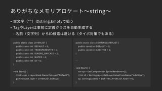 ありがちなメモリアロケート～string～
• 空文字（“”）はstring.Emptyで扱う
• TagやLayerは事前に定義クラスを自動生成する 
- 名前（文字列）からID検索は避ける（タイポ対策でもある）
public static class LAYERLIST {
public const int DEFAULT = 0;
public const int TRANSPARENTFX = 1;
public const int IGNORE_RAYCAST = 2;
public const int WATER = 4;
public const int UI = 5;
}
void Start() {
//int layer = LayerMask.NameToLayer(“Default”);
gameObject.layer = LAYERLIST.DEFAULT;
}
public static class SORTINGLAYERLIST {
public const int DEFAULT = 0;
public const int ADDITIVE = 1;
}
…
void Start() {
var sp = GetComponent< SpriteRenderer>();
//int id = SortingLayer.GetLayerValueFromName("Additive");
sp. sortingLayerID = SORTINGLAYERLIST.ADDITIVE;
}
 