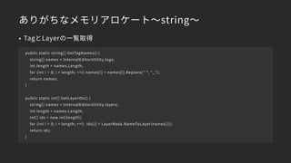 ありがちなメモリアロケート～string～
• TagとLayerの一覧取得
public static string[] GetTagNames() {
string[] names = InternalEditorUtility.tags;
int length = names.Length;
for (int i = 0; i < length; ++i) names[i] = names[i].Replace(" ", "_");
return names;
}
public static int[] GetLayerIDs() {
string[] names = InternalEditorUtility.layers;
int length = names.Length;
int[] ids = new int[length];
for (int i = 0; i < length; ++i) ids[i] = LayerMask.NameToLayer(names[i]);
return ids;
}
 