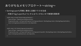 ありがちなメモリアロケート～string～
• SortingLayerも同様に事前に定義クラスを生成 
- 何故かTag/Layerのようにすんなりいかないので無理矢理取得
public static string[] GetSortingLayerNames() {
Type utilType = typeof(InternalEditorUtility);
PropertyInfo prop = utilType.GetProperty("sortingLayerNames", BindingFlags.Static | BindingFlags.NonPublic);
return (string[])prop.GetValue(null, new object[0]);
}
public static int[] GetSortingLayerUniqueIDs() {
Type utilType = typeof(InternalEditorUtility);
PropertyInfo prop = utilType.GetProperty("sortingLayerUniqueIDs", BindingFlags.Static | BindingFlags.NonPublic);
return (int[])prop.GetValue(null, new object[0]);
}
 