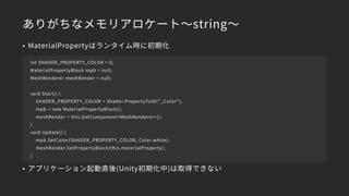 ありがちなメモリアロケート～string～
• MaterialPropertyはランタイム時に初期化
• アプリケーション起動直後(Unity初期化中)は取得できない
int SHADER_PROPERTY_COLOR = 0;
MaterialPropertyBlock mpb = null;
MeshRenderer meshRender = null;
void Start() {
SHADER_PROPERTY_COLOR = Shader.PropertyToID("_Color");
mpb = new MaterialPropertyBlock();
meshRender = this.GetComponent<MeshRenderer>();
}
void Update() {
mpb.SetColor(SHADER_PROPERTY_COLOR, Color.white);
meshRender.SetPropertyBlock(this.materialProperty);
}
 