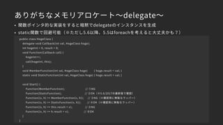 ありがちなメモリアロケート～delegate～
• 関数ポインタ的な実装をすると暗黙でdelegateのインスタンスを生成
• static関数で回避可能（※ただし5.6以降、5.5はforeachを考えると大丈夫かも？）
public class HogeClass {
delegate void Callback(int val, HogeClass hoge);
int hogeInt = 0, result = 0;
void Function(Callback call) {
hogeInt++;
call(hogeInt, this);
}
void MemberFunction(int val, HogeClass hoge) { hoge.result = val; }
static void StaticFunction(int val, HogeClass hoge) { hoge.result = val; }
void Start() {
Function(MemberFunction); // ①NG
Function(StaticFunction); // ②OK（※5.6/2017の最新版で確認）
Function((v, h) => MemberFunction(v, h)); // ③NG（※確認用に無駄なラッパー）
Function((v, h) => StaticFunction(v, h)); // ④OK（※確認用に無駄なラッパー）
Function((v, h) => this.result = v); // ⑤NG
Function((v, h) => h.result = v); // ⑥OK
}
}
 