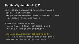 ParticleSystemのトリビア
• Unity5.3系はParticleSystemの引数のwithChildrenがtrueの場合 
自分の子ノードをforeachで検索 
→Play/Stop/Pause/IsAliveの引数にfalseをつけないとメモリアロケート 
→5.4～5.6系はこっそりfor文に修正されている
• 2017系はさらにinternalコードに吸収 
- よくわかんない（中身見れない）けど2倍以上速くなってる 
- trueでも子ノードが存在しない場合の差は誤差レベル
• どのver.にせよfalse指定した方が（検索を省略する分）速い 
- 子ノードがぶら下がっている状態で子検索すると如実に差が出る 
- 引数省略はラッパーのオーバーヘッドが余計にかかる
 