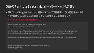 5系のParticleSystemはオーバーヘッドが高い
• 5系のPlay/Stop/IsAliveとかは関数のスコープが結構深い（3つ関数をもぐる）
• 今作ではParticleSystemを乱用しているのでちょっと気になった
• そうだ…Internal関数を直接叩けば…
public delegate bool ParticleCallback(ParticleSystem self);
public static ParticleCallback ParticlePlay = null;
var playMethod = typeof(ParticleSystem).GetMethod("Internal_Play", System.Reflection.BindingFlags.Static |
System.Reflection.BindingFlags.NonPublic, null, new System.Type[] { typeof(ParticleSystem) }, null);
ParticlePlay = System.Delegate.CreateDelegate(typeof(ParticleCallback), playMethod) as ParticleCallback;
…
ParticleSystem particle = this.GetComponent<ParticleSystem>();
ParticlePlay(particle);
 
