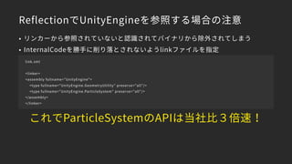 ReflectionでUnityEngineを参照する場合の注意
• リンカーから参照されていないと認識されてバイナリから除外されてしまう
• InternalCodeを勝手に削り落とされないようlinkファイルを指定
link.xml
<linker>
<assembly fullname="UnityEngine">
<type fullname="UnityEngine.GeometryUtility" preserve="all"/>
<type fullname="UnityEngine.ParticleSystem" preserve="all"/>
</assembly>
</linker>
これでParticleSystemのAPIは当社比３倍速！
 