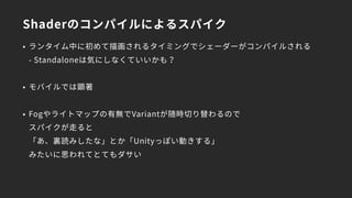 Shaderのコンパイルによるスパイク
• ランタイム中に初めて描画されるタイミングでシェーダーがコンパイルされる 
- Standaloneは気にしなくていいかも？
• モバイルでは顕著
• Fogやライトマップの有無でVariantが随時切り替わるので 
スパイクが走ると 
「あ、裏読みしたな」とか「Unityっぽい動きする」 
みたいに思われてとてもダサい
 