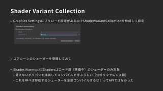 Shader Variant Collection
• Graphics Settingsにプリロード設定があるのでShaderVariantCollectionを作成して設定
• コアシーンのシェーダーを登録しておく
• Shader.WarmupAllShadersはロード済（準備中）のシェーダーのみ対象 
- 見えないポリゴンを描画してコンパイルを呼ぶらしい（公式リファレンス談） 
- これを呼べば存在するシェーダーを全部コンパイルするぜ！ってAPIではなかった
 