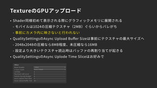 TextureのGPUアップロード
• Shader同様初めて表示される際にグラフィックメモリに展開される 
- モバイルは1024の圧縮テクスチャ（2MB）ぐらいからバレがち 
- 事前にカメラ内に映さないと行われない
• QualitySettingsのAsync Upload Buﬀer Sizeは事前にテクスチャの最大サイズへ 
- 2048x2048の圧縮なら8MB程度、未圧縮なら16MB 
- 設定より大きいテクスチャ読込時はバッファの再割り当てが起きる
• QualitySettingsのAsync Uplode Time Sliceはお好みで
 