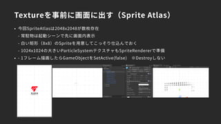Textureを事前に画面に出す（Sprite Atlas）
• 今回SpriteAtlasは2048x2048が数枚存在 
- 常駐物は起動シーンで先に画面内表示 
- 白い矩形（8x8）のSpriteを用意してこっそり仕込んでおく 
- 1024x1024の大きいParticleSystemテクスチャもSpriteRendererで準備
• - 1フレーム描画したらGameObjectをSetActive(false)　※Destroyしない
 