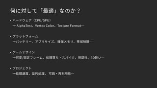 何に対して「最適」なのか？
• ハードウェア（CPU/GPU）
→ AlphaTest、Vertex Color、Texture Format…
• プラットフォーム
→バッテリー、アプリサイズ、確保メモリ、帯域制限…
• ゲームデザイン
→可変/固定フレーム、処理落ち・スパイク、視認性、3D酔い…
• プロジェクト
→処理速度、並列処理、 可読・再利用性…
 