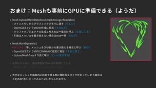おまけ：Meshも事前にGPUに準備できる（ようだ）
• Mesh.UploadMeshData(bool markNoLogerReadable) 
- メインメモリからグラフィックメモリに渡す（らしい） 
- OpenGLESでいうVBOの作成に相当（するはず） 
- バッファオブジェクトの生成と考えれば一度だけ呼ぶ（と信じてる） 
- 引数はメッシュを書き換えない場合はtrue一択（のはず）
• Mesh.MarkDynamic() 
- ポリライン等、メッシュをCPU側から書き換える場合に呼ぶ（多分） 
- OpenGLESでいうVBOにDYNAMIC設定に相当（すると思う） 
- UploadMeshDataより先に呼ぶ（といい気がする）
• 全然わからない、俺は雰囲気でMeshを制御している 
- 問題なく動いてるからいいんじゃないかな？
• 大きなメッシュが画面内に初めて映る際に微妙なスパイクが走ってしまう場合は 
上記のAPIをいじってみるとよいかもしれません
 
