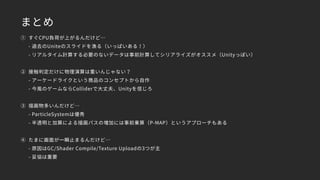 まとめ
① すぐCPU負荷が上がるんだけど… 
- 過去のUniteのスライドを漁る（いっぱいある！） 
- リアルタイム計算する必要のないデータは事前計算してシリアライズがオススメ（Unityっぽい）
② 接触判定だけに物理演算は重いんじゃない？ 
- アーケードライクという商品のコンセプトから自作 
- 今風のゲームならColliderで大丈夫、Unityを信じろ
③ 描画物多いんだけど… 
- ParticleSystemは優秀 
- 半透明と加算による描画パスの増加には事前乗算（P-MAP）というアプローチもある
④ たまに画面が一瞬止まるんだけど… 
- 原因はGC/Shader Compile/Texture Uploadの3つが主 
- 妥協は重要
 